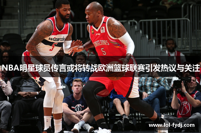NBA明星球员传言或将转战欧洲篮球联赛引发热议与关注
