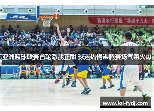 亚洲篮球联赛首轮激战正酣 球迷热情沸腾赛场气氛火爆