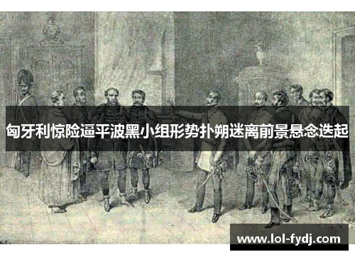 匈牙利惊险逼平波黑小组形势扑朔迷离前景悬念迭起
