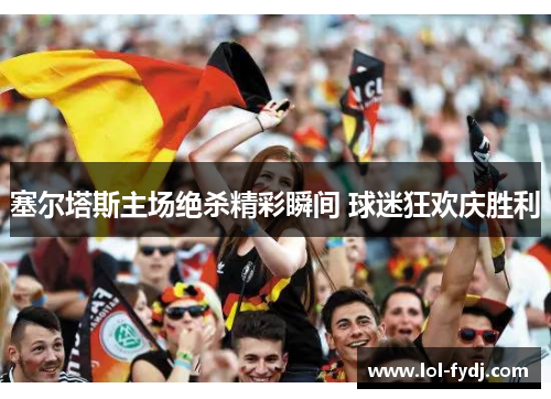 塞尔塔斯主场绝杀精彩瞬间 球迷狂欢庆胜利