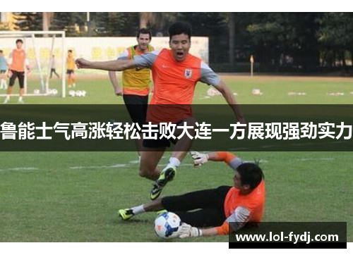 鲁能士气高涨轻松击败大连一方展现强劲实力