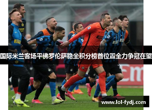 国际米兰客场平佛罗伦萨稳坐积分榜首位置全力争冠在望