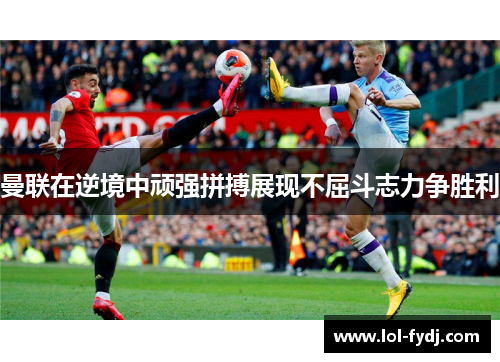 曼联在逆境中顽强拼搏展现不屈斗志力争胜利
