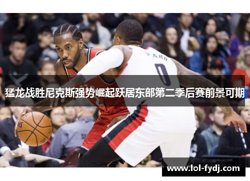 猛龙战胜尼克斯强势崛起跃居东部第二季后赛前景可期