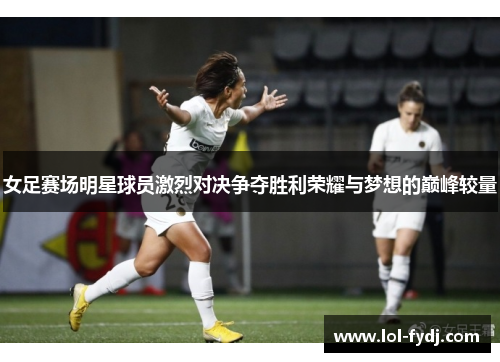 女足赛场明星球员激烈对决争夺胜利荣耀与梦想的巅峰较量