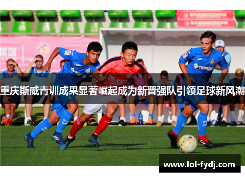 重庆斯威青训成果显著崛起成为新晋强队引领足球新风潮