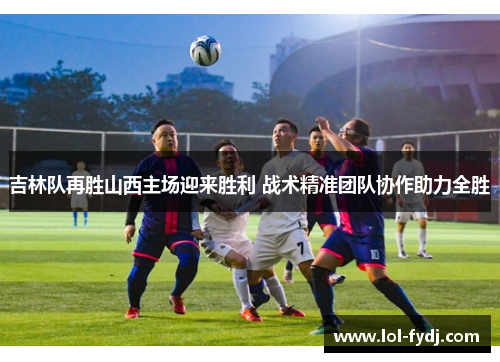 吉林队再胜山西主场迎来胜利 战术精准团队协作助力全胜