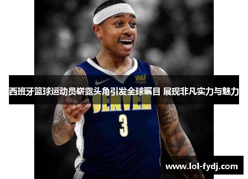 西班牙篮球运动员崭露头角引发全球瞩目 展现非凡实力与魅力